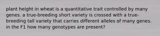 plant height in wheat is a quantitative trait controlled by many genes. a true-breeding short variety is crossed with a true-breeding tall variety that carries different alleles of many genes. in the F1 how many genotypes are present?