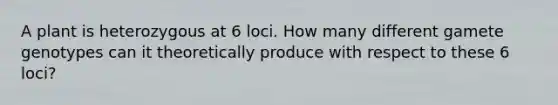 A plant is heterozygous at 6 loci. How many different gamete genotypes can it theoretically produce with respect to these 6 loci?