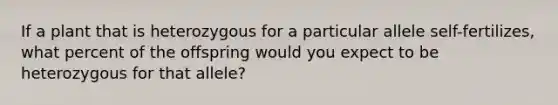 If a plant that is heterozygous for a particular allele self-fertilizes, what percent of the offspring would you expect to be heterozygous for that allele?