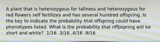 A plant that is heterozygous for tallness and heterozygous for red flowers self fertilizes and has several hundred offspring. Is the key to indicate the probability that offspring could have phenotypes listed. What is the probability that offpspring will be short and white? .1/16 .3/16 .4/16 .9/16