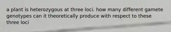 a plant is heterozygous at three loci. how many different gamete genotypes can it theoretically produce with respect to these three loci