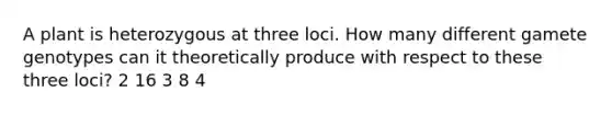 A plant is heterozygous at three loci. How many different gamete genotypes can it theoretically produce with respect to these three loci? 2 16 3 8 4