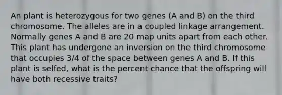 An plant is heterozygous for two genes (A and B) on the third chromosome. The alleles are in a coupled linkage arrangement. Normally genes A and B are 20 map units apart from each other. This plant has undergone an inversion on the third chromosome that occupies 3/4 of the space between genes A and B. If this plant is selfed, what is the percent chance that the offspring will have both recessive traits?