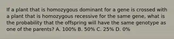 If a plant that is homozygous dominant for a gene is crossed with a plant that is homozygous recessive for the same gene, what is the probability that the offspring will have the same genotype as one of the parents? A. 100% B. 50% C. 25% D. 0%