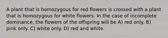 A plant that is homozygous for red flowers is crossed with a plant that is homozygous for white flowers. In the case of incomplete dominance, the flowers of the offspring will be A) red only. B) pink only. C) white only. D) red and white.