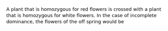 A plant that is homozygous for red flowers is crossed with a plant that is homozygous for white flowers. In the case of incomplete dominance, the flowers of the off spring would be