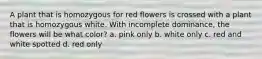 A plant that is homozygous for red flowers is crossed with a plant that is homozygous white. With incomplete dominance, the flowers will be what color? a. pink only b. white only c. red and white spotted d. red only