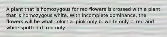 A plant that is homozygous for red flowers is crossed with a plant that is homozygous white. With incomplete dominance, the flowers will be what color? a. pink only b. white only c. red and white spotted d. red only