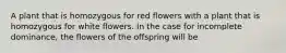 A plant that is homozygous for red flowers with a plant that is homozygous for white flowers. In the case for incomplete dominance, the flowers of the offspring will be