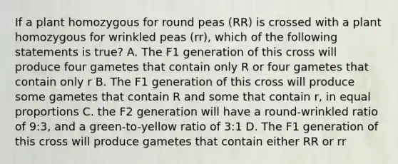 If a plant homozygous for round peas (RR) is crossed with a plant homozygous for wrinkled peas (rr), which of the following statements is true? A. The F1 generation of this cross will produce four gametes that contain only R or four gametes that contain only r B. The F1 generation of this cross will produce some gametes that contain R and some that contain r, in equal proportions C. the F2 generation will have a round-wrinkled ratio of 9:3, and a green-to-yellow ratio of 3:1 D. The F1 generation of this cross will produce gametes that contain either RR or rr