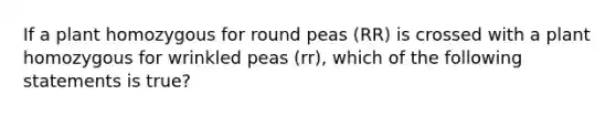 If a plant homozygous for round peas (RR) is crossed with a plant homozygous for wrinkled peas (rr), which of the following statements is true?