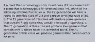 If a plant that is homozygous for round peas (RR) is crossed with a plant that is homozygous for wrinkled peas (rr), which of the following statements is true? a. The F2 generation will have a round-to-wrinkled ratio of 9:3 and a green-to-yellow ratio of 3:1. b. The F1 generation of this cross will produce some gametes that contain R and some that contain r in equal proportions. c. The F1 generation of this cross will produce four gametes that contain only R alleles since it is dominant to r d. The F1 generation of this cross will produce gametes that contain either RR or rr.