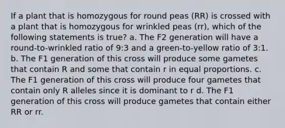 If a plant that is homozygous for round peas (RR) is crossed with a plant that is homozygous for wrinkled peas (rr), which of the following statements is true? a. The F2 generation will have a round-to-wrinkled ratio of 9:3 and a green-to-yellow ratio of 3:1. b. The F1 generation of this cross will produce some gametes that contain R and some that contain r in equal proportions. c. The F1 generation of this cross will produce four gametes that contain only R alleles since it is dominant to r d. The F1 generation of this cross will produce gametes that contain either RR or rr.