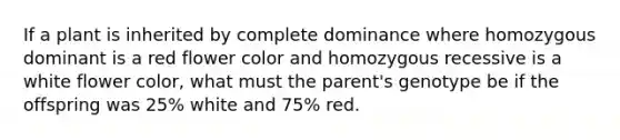 If a plant is inherited by complete dominance where homozygous dominant is a red flower color and homozygous recessive is a white flower color, what must the parent's genotype be if the offspring was 25% white and 75% red.