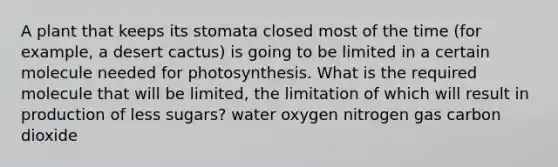 A plant that keeps its stomata closed most of the time (for example, a desert cactus) is going to be limited in a certain molecule needed for photosynthesis. What is the required molecule that will be limited, the limitation of which will result in production of less sugars? water oxygen nitrogen gas carbon dioxide