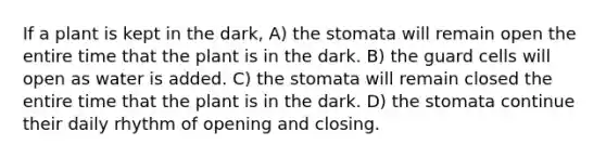 If a plant is kept in the dark, A) the stomata will remain open the entire time that the plant is in the dark. B) the guard cells will open as water is added. C) the stomata will remain closed the entire time that the plant is in the dark. D) the stomata continue their daily rhythm of opening and closing.