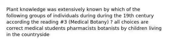 Plant knowledge was extensively known by which of the following groups of individuals during during the 19th century according the reading #3 (Medical Botany) ? all choices are correct medical students pharmacists botanists by children living in the countryside