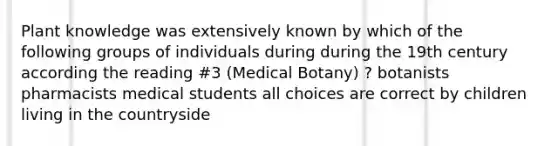 Plant knowledge was extensively known by which of the following groups of individuals during during the 19th century according the reading #3 (Medical Botany) ? botanists pharmacists medical students all choices are correct by children living in the countryside