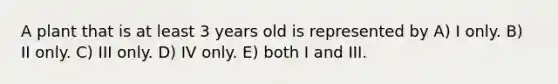 A plant that is at least 3 years old is represented by A) I only. B) II only. C) III only. D) IV only. E) both I and III.