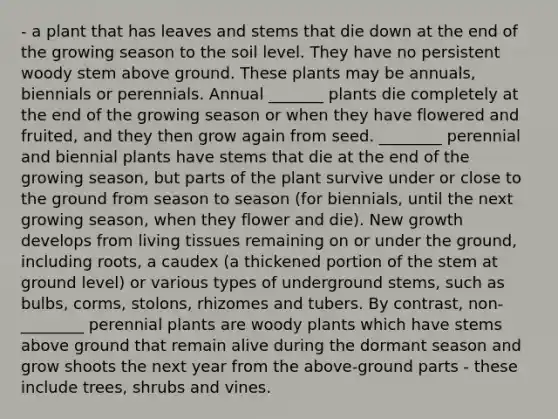 - a plant that has leaves and stems that die down at the end of the growing season to the soil level. They have no persistent woody stem above ground. These plants may be annuals, biennials or perennials. Annual _______ plants die completely at the end of the growing season or when they have flowered and fruited, and they then grow again from seed. ________ perennial and biennial plants have stems that die at the end of the growing season, but parts of the plant survive under or close to the ground from season to season (for biennials, until the next growing season, when they flower and die). New growth develops from living tissues remaining on or under the ground, including roots, a caudex (a thickened portion of the stem at ground level) or various types of underground stems, such as bulbs, corms, stolons, rhizomes and tubers. By contrast, non-________ perennial plants are woody plants which have stems above ground that remain alive during the dormant season and grow shoots the next year from the above-ground parts - these include trees, shrubs and vines.