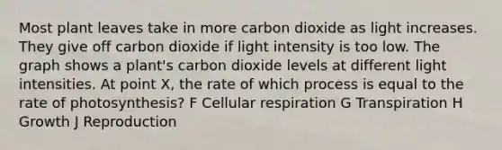 Most plant leaves take in more carbon dioxide as light increases. They give off carbon dioxide if light intensity is too low. The graph shows a plant's carbon dioxide levels at different light intensities. At point X, the rate of which process is equal to the rate of photosynthesis? F Cellular respiration G Transpiration H Growth J Reproduction