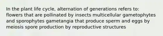 In the plant life cycle, alternation of generations refers to: flowers that are pollinated by insects multicellular gametophytes and sporophytes gametangia that produce sperm and eggs by meiosis spore production by reproductive structures