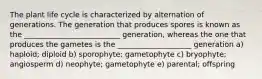 The plant life cycle is characterized by alternation of generations. The generation that produces spores is known as the __________________________ generation, whereas the one that produces the gametes is the ____________________ generation a) haploid; diploid b) sporophyte; gametophyte c) bryophyte; angiosperm d) neophyte; gametophyte e) parental; offspring