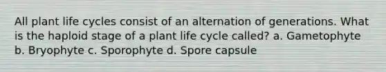 All plant life cycles consist of an alternation of generations. What is the haploid stage of a plant life cycle called? a. Gametophyte b. Bryophyte c. Sporophyte d. Spore capsule