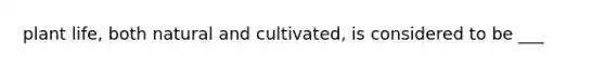 plant life, both natural and cultivated, is considered to be ___