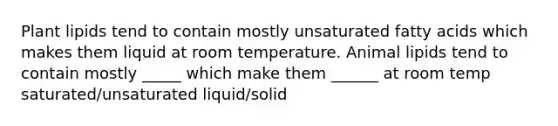 Plant lipids tend to contain mostly unsaturated fatty acids which makes them liquid at room temperature. Animal lipids tend to contain mostly _____ which make them ______ at room temp saturated/unsaturated liquid/solid