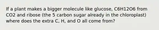 If a plant makes a bigger molecule like glucose, C6H12O6 from CO2 and ribose (the 5 carbon sugar already in the chloroplast) where does the extra C, H, and O all come from?