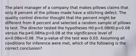 The plant manager of a company that makes pillows claims that only 8 percent of the pillows made have a stitching defect. The quality control director thought that the percent might be different from 8 percent and selected a random sample of pillows to test. The director tested the hypotheses H0:p=0.08H0​:p=0.08 versus Ha:p≠0.08Ha​:p​=0.08 at the significance level of α=0.08α=0.08 .The p-value of the test was 0.03. Assuming all conditions for inference were met, which of the following is the correct conclusion?