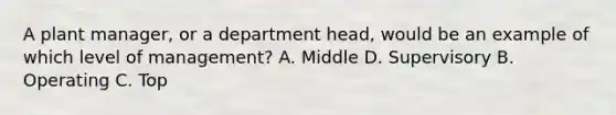 A plant manager, or a department head, would be an example of which level of management? A. Middle D. Supervisory B. Operating C. Top