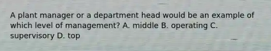 A plant manager or a department head would be an example of which level of management? A. middle B. operating C. supervisory D. top