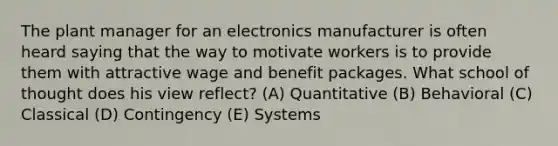 The plant manager for an electronics manufacturer is often heard saying that the way to motivate workers is to provide them with attractive wage and benefit packages. What school of thought does his view reflect? (A) Quantitative (B) Behavioral (C) Classical (D) Contingency (E) Systems