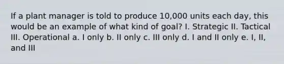 If a plant manager is told to produce 10,000 units each day, this would be an example of what kind of goal? I. Strategic II. Tactical III. Operational a. I only b. II only c. III only d. I and II only e. I, II, and III