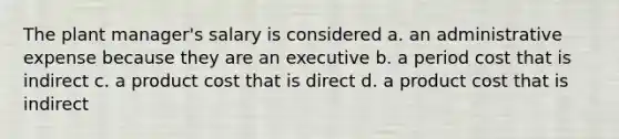 The plant manager's salary is considered a. an administrative expense because they are an executive b. a period cost that is indirect c. a product cost that is direct d. a product cost that is indirect