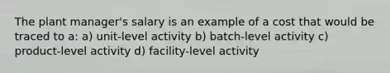 The plant manager's salary is an example of a cost that would be traced to a: a) unit-level activity b) batch-level activity c) product-level activity d) facility-level activity