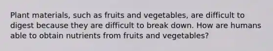 Plant materials, such as fruits and vegetables, are difficult to digest because they are difficult to break down. How are humans able to obtain nutrients from fruits and vegetables?