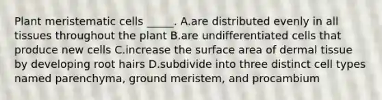 Plant meristematic cells _____. A.are distributed evenly in all tissues throughout the plant B.are undifferentiated cells that produce new cells C.increase the surface area of dermal tissue by developing root hairs D.subdivide into three distinct cell types named parenchyma, ground meristem, and procambium