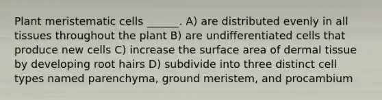 Plant meristematic cells ______. A) are distributed evenly in all tissues throughout the plant B) are undifferentiated cells that produce new cells C) increase the surface area of dermal tissue by developing root hairs D) subdivide into three distinct cell types named parenchyma, ground meristem, and procambium