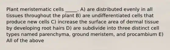 Plant meristematic cells _____. A) are distributed evenly in all tissues throughout the plant B) are undifferentiated cells that produce new cells C) increase the surface area of dermal tissue by developing root hairs D) are subdivide into three distinct cell types named parenchyma, ground meristem, and procambium E) All of the above