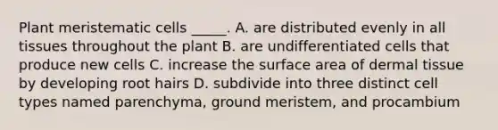 Plant meristematic cells _____. A. are distributed evenly in all tissues throughout the plant B. are undifferentiated cells that produce new cells C. increase the surface area of dermal tissue by developing root hairs D. subdivide into three distinct cell types named parenchyma, ground meristem, and procambium