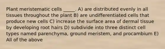 Plant meristematic cells _____. A) are distributed evenly in all tissues throughout the plant B) are undifferentiated cells that produce new cells C) increase the surface area of dermal tissue by developing root hairs D) subdivide into three distinct cell types named parenchyma, ground meristem, and procambium E) All of the above