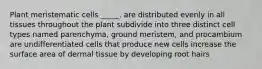 Plant meristematic cells _____. are distributed evenly in all tissues throughout the plant subdivide into three distinct cell types named parenchyma, ground meristem, and procambium are undifferentiated cells that produce new cells increase the surface area of dermal tissue by developing root hairs