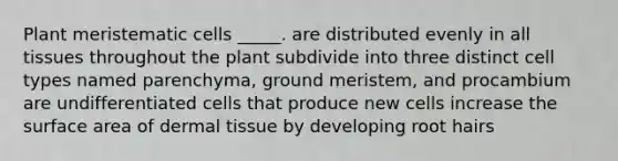 Plant meristematic cells _____. are distributed evenly in all tissues throughout the plant subdivide into three distinct cell types named parenchyma, ground meristem, and procambium are undifferentiated cells that produce new cells increase the <a href='https://www.questionai.com/knowledge/kEtsSAPENL-surface-area' class='anchor-knowledge'>surface area</a> of <a href='https://www.questionai.com/knowledge/kRKdINDJId-dermal-tissue' class='anchor-knowledge'>dermal tissue</a> by developing root hairs