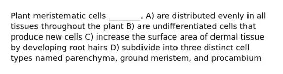 Plant meristematic cells ________. A) are distributed evenly in all tissues throughout the plant B) are undifferentiated cells that produce new cells C) increase the surface area of dermal tissue by developing root hairs D) subdivide into three distinct cell types named parenchyma, ground meristem, and procambium