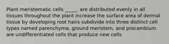 Plant meristematic cells _____. are distributed evenly in all tissues throughout the plant increase the <a href='https://www.questionai.com/knowledge/kEtsSAPENL-surface-area' class='anchor-knowledge'>surface area</a> of <a href='https://www.questionai.com/knowledge/kRKdINDJId-dermal-tissue' class='anchor-knowledge'>dermal tissue</a> by developing root hairs subdivide into three distinct cell types named parenchyma, ground meristem, and procambium are undifferentiated cells that produce new cells