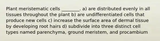 Plant meristematic cells ________. a) are distributed evenly in all tissues throughout the plant b) are undifferentiated cells that produce new cells c) increase the surface area of dermal tissue by developing root hairs d) subdivide into three distinct cell types named parenchyma, ground meristem, and procambium