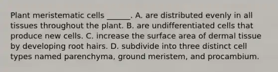 Plant meristematic cells ______. A. are distributed evenly in all tissues throughout the plant. B. are undifferentiated cells that produce new cells. C. increase the surface area of dermal tissue by developing root hairs. D. subdivide into three distinct cell types named parenchyma, ground meristem, and procambium.